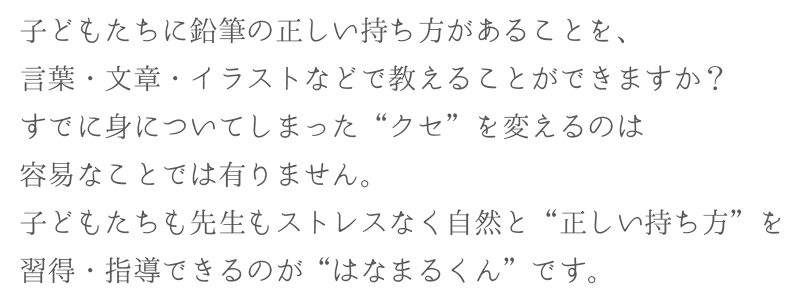 子どもたちに鉛筆の正しい持ち方があることを、言葉・文章・イラストなどで教えることができますか？すでに身についてしまった“クセ”を変えるのは容易なことでは有りません。子どもたちも先生もストレスなく自然と“正しい持ち方”を習得・指導できるのが“はなまるくん”です。